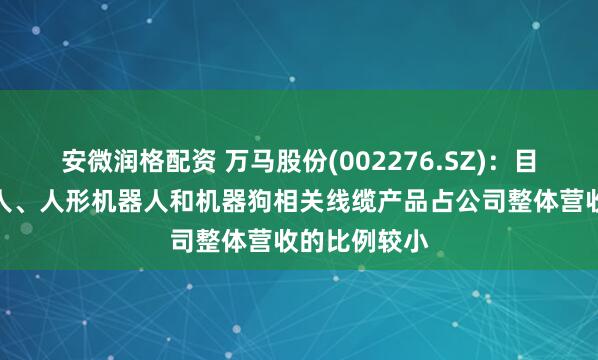 安微润格配资 万马股份(002276.SZ)：目前工业机器人、人形机器人和机器狗相关线缆产品占公司整体营收的比例较小
