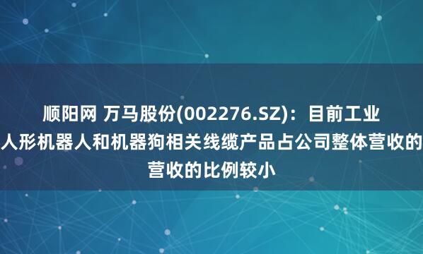 顺阳网 万马股份(002276.SZ)：目前工业机器人、人形机器人和机器狗相关线缆产品占公司整体营收的比例较小