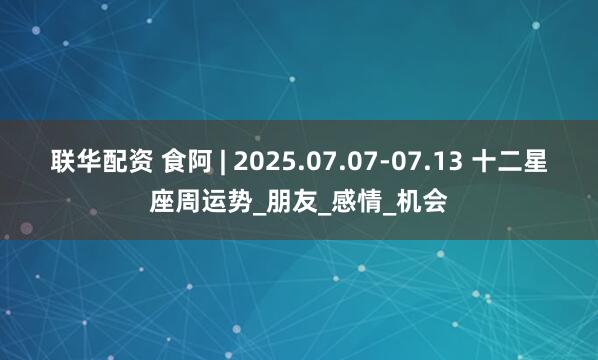 联华配资 食阿 | 2025.07.07-07.13 十二星座周运势_朋友_感情_机会