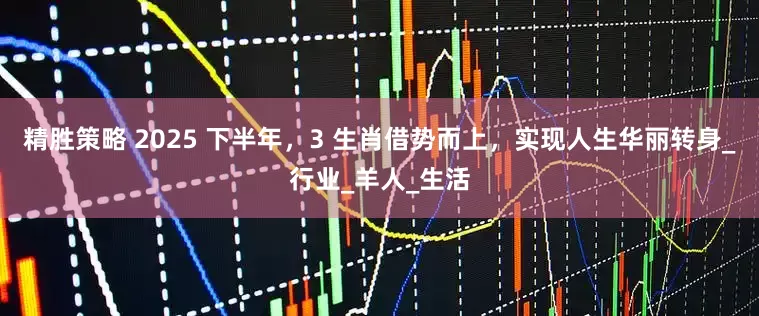 精胜策略 2025 下半年，3 生肖借势而上，实现人生华丽转身_行业_羊人_生活