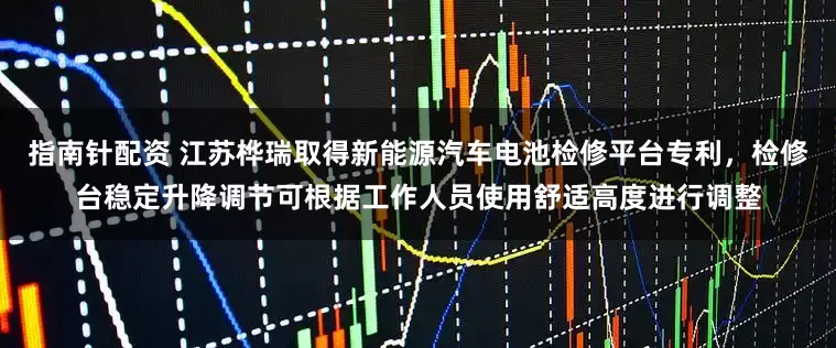 指南针配资 江苏桦瑞取得新能源汽车电池检修平台专利，检修台稳定升降调节可根据工作人员使用舒适高度进行调整