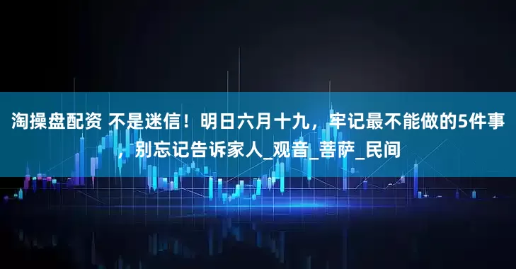 淘操盘配资 不是迷信！明日六月十九，牢记最不能做的5件事，别忘记告诉家人_观音_菩萨_民间