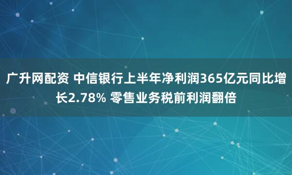 广升网配资 中信银行上半年净利润365亿元同比增长2.78% 零售业务税前利润翻倍