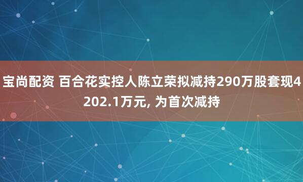 宝尚配资 百合花实控人陈立荣拟减持290万股套现4202.1万元, 为首次减持
