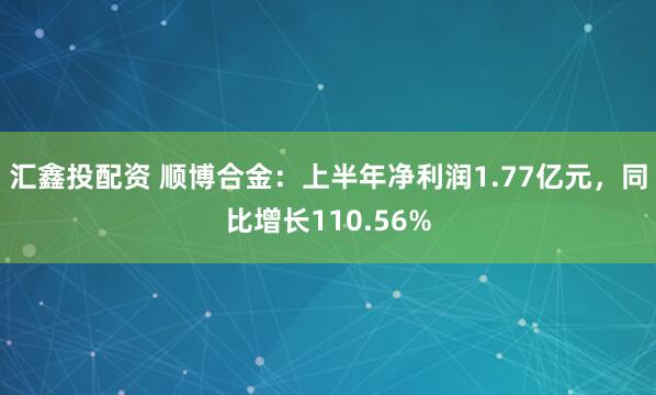 汇鑫投配资 顺博合金：上半年净利润1.77亿元，同比增长110.56%