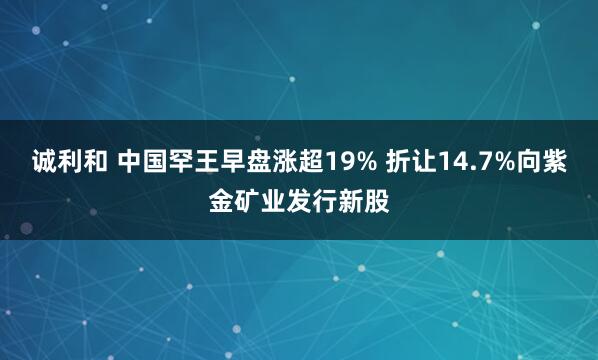 诚利和 中国罕王早盘涨超19% 折让14.7%向紫金矿业发行新股