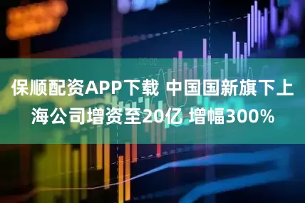 保顺配资APP下载 中国国新旗下上海公司增资至20亿 增幅300%