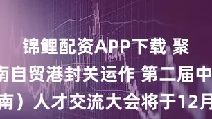 锦鲤配资APP下载 聚才赋能海南自贸港封关运作 第二届中国（海南）人才交流大会将于12月6至7日在海口举办