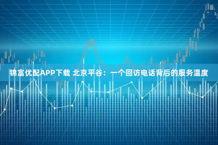 锦富优配APP下载 北京平谷：一个回访电话背后的服务温度