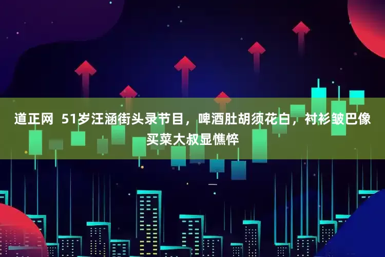 道正网  51岁汪涵街头录节目，啤酒肚胡须花白，衬衫皱巴像买菜大叔显憔悴