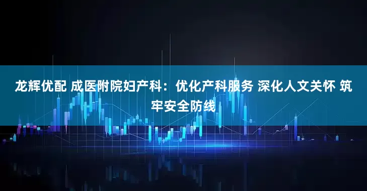 龙辉优配 成医附院妇产科：优化产科服务 深化人文关怀 筑牢安全防线