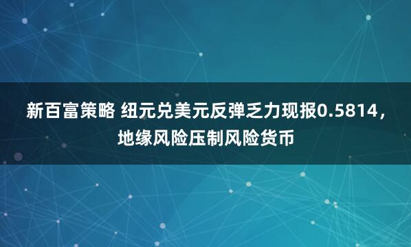 新百富策略 纽元兑美元反弹乏力现报0.5814，地缘风险压制风险货币