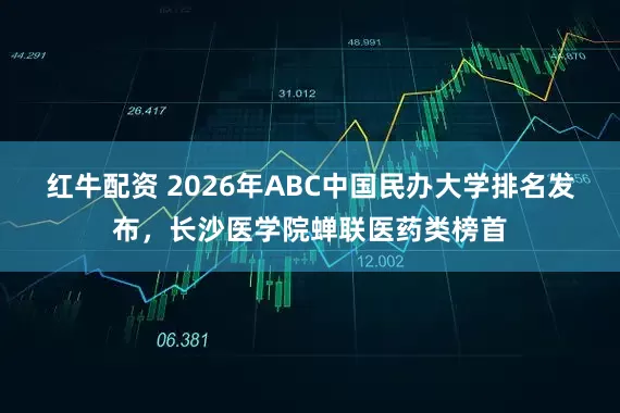 红牛配资 2026年ABC中国民办大学排名发布，长沙医学院蝉联医药类榜首
