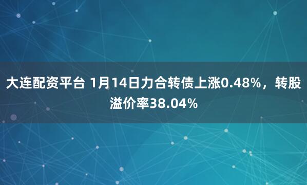 大连配资平台 1月14日力合转债上涨0.48%，转股溢价率38.04%