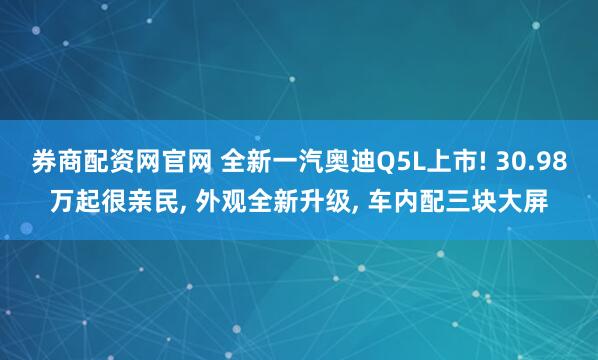 券商配资网官网 全新一汽奥迪Q5L上市! 30.98万起很亲民, 外观全新升级, 车内配三块大屏