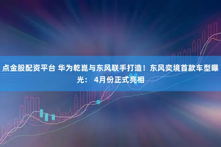 点金股配资平台 华为乾崑与东风联手打造！东风奕境首款车型曝光： 4月份正式亮相