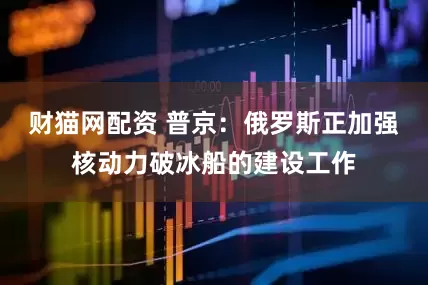 财猫网配资 普京：俄罗斯正加强核动力破冰船的建设工作