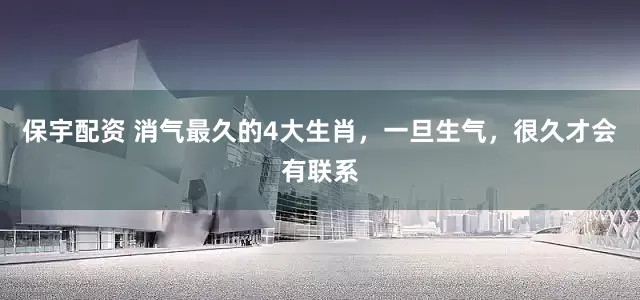 保宇配资 消气最久的4大生肖，一旦生气，很久才会有联系