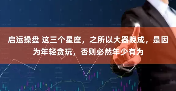 启运操盘 这三个星座，之所以大器晚成，是因为年轻贪玩，否则必然年少有为