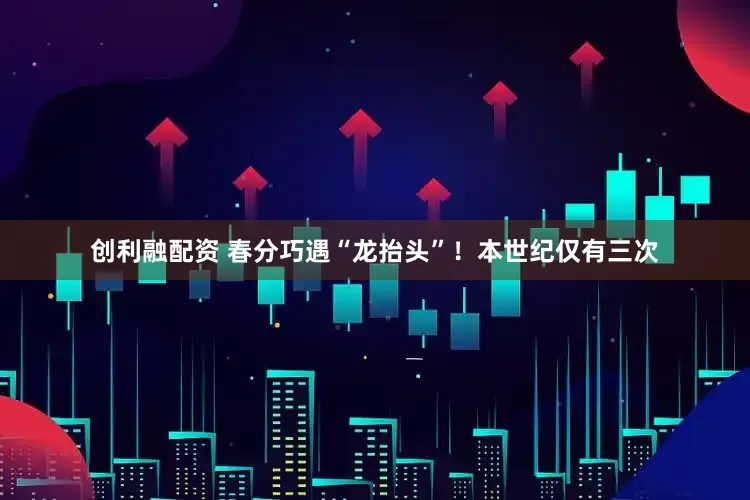 创利融配资 春分巧遇“龙抬头”！本世纪仅有三次