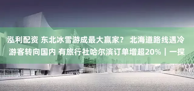 泓利配资 东北冰雪游成最大赢家？ 北海道路线遇冷 游客转向国内 有旅行社哈尔滨订单增超20%｜一探
